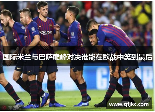 国际米兰与巴萨巅峰对决谁能在欧战中笑到最后